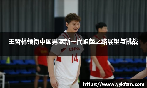 王哲林领衔中国男篮新一代崛起之路展望与挑战
